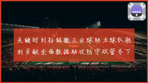 关键时刻孙铭徽三分球助力球队胜利贡献全面数据助攻防守双管齐下