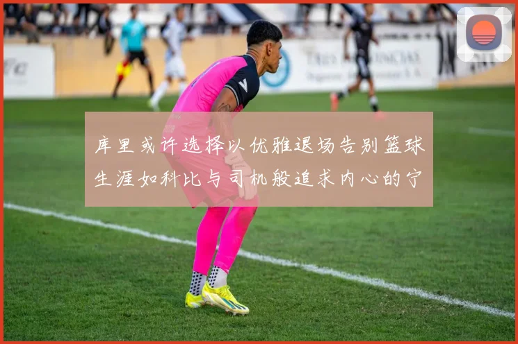 库里或许选择以优雅退场告别篮球生涯如科比与司机般追求内心的宁静