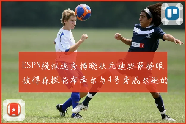 ESPN模拟选秀揭晓状元迪班萨榜眼彼得森探花布泽尔与4号秀威尔逊的精彩表现