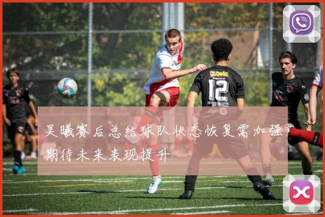 吴曦赛后总结球队状态恢复需加强期待未来表现提升