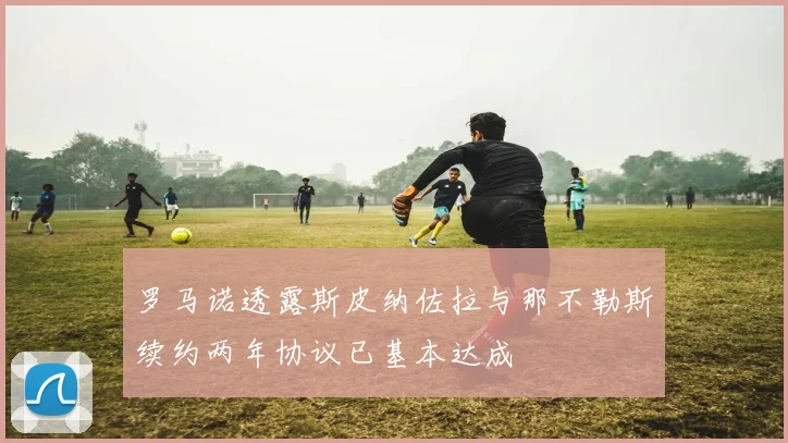 罗马诺透露斯皮纳佐拉与那不勒斯续约两年协议已基本达成