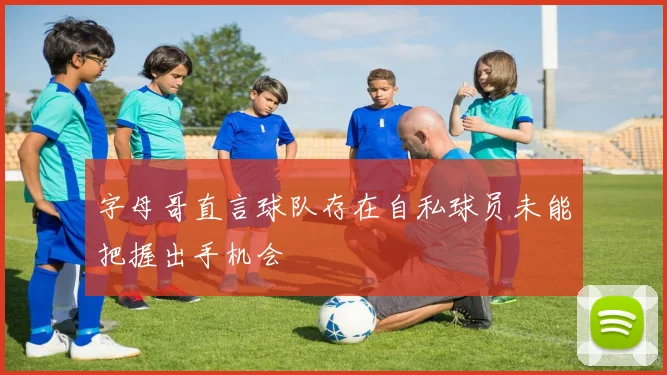 字母哥直言球队存在自私球员未能把握出手机会