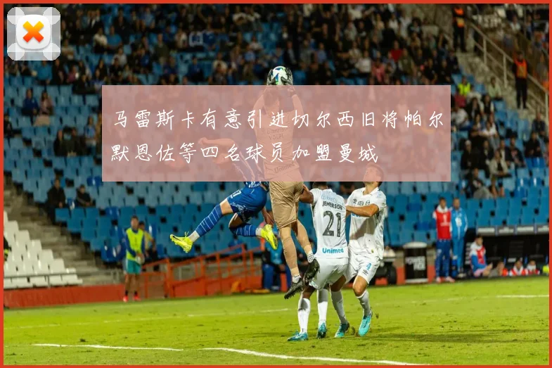 马雷斯卡有意引进切尔西旧将帕尔默恩佐等四名球员加盟曼城