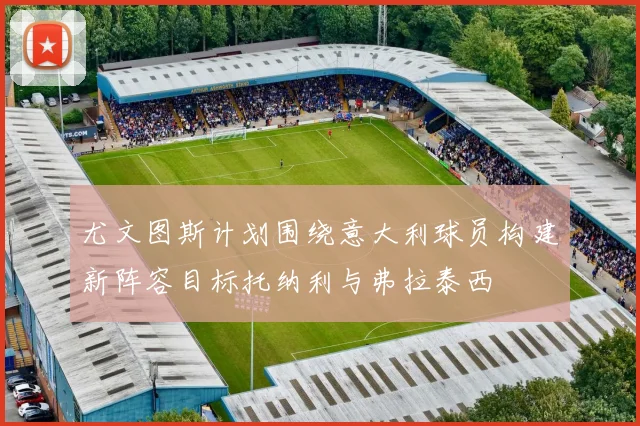 尤文图斯计划围绕意大利球员构建新阵容目标托纳利与弗拉泰西