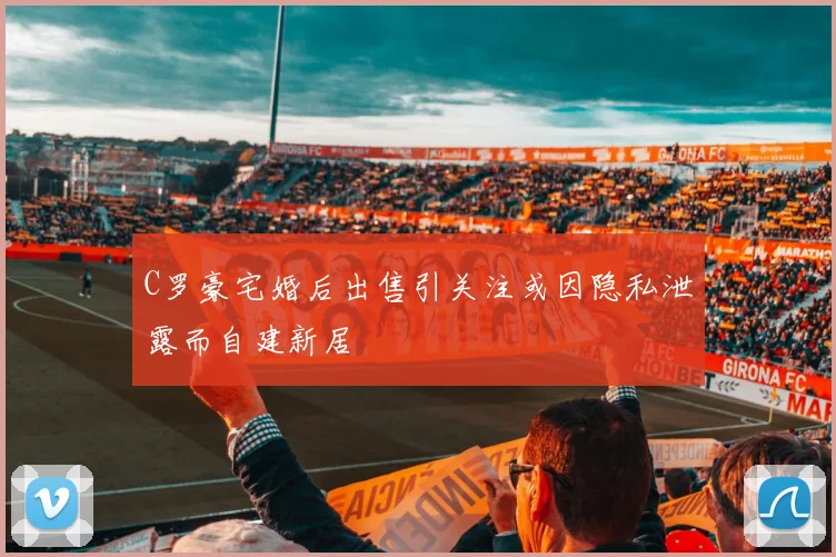 C罗豪宅婚后出售引关注或因隐私泄露而自建新居