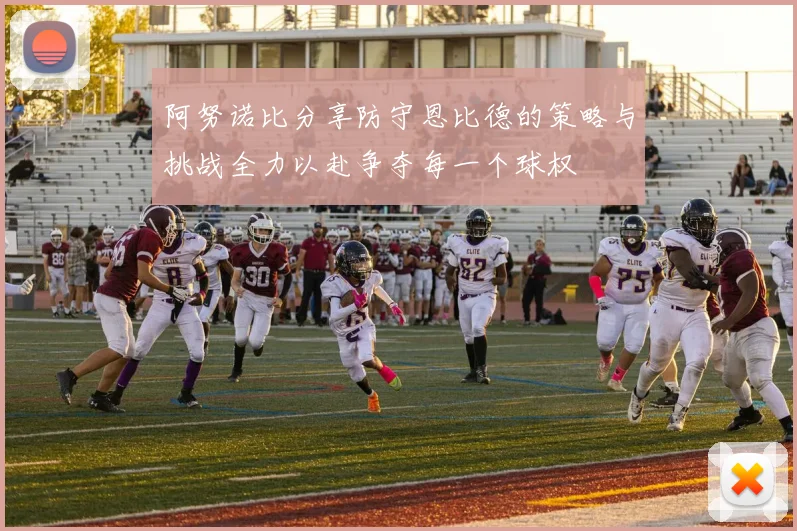 阿努诺比分享防守恩比德的策略与挑战全力以赴争夺每一个球权
