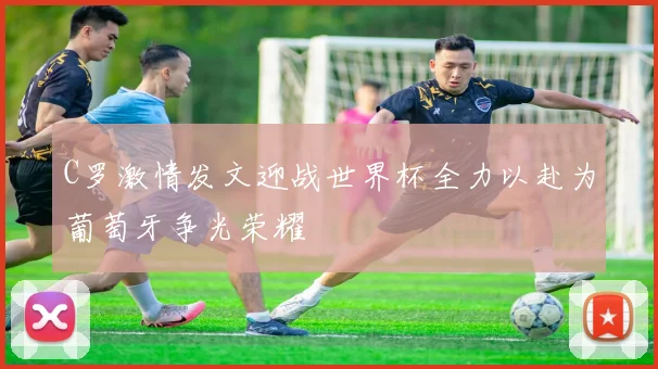 C罗激情发文迎战世界杯全力以赴为葡萄牙争光荣耀