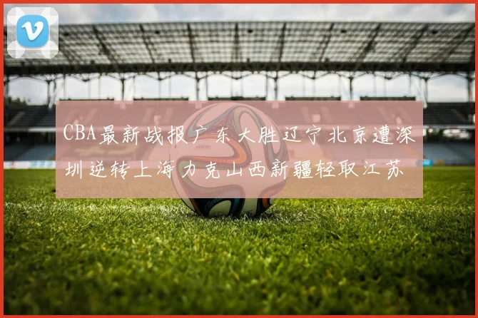 CBA最新战报广东大胜辽宁北京遭深圳逆转上海力克山西新疆轻取江苏