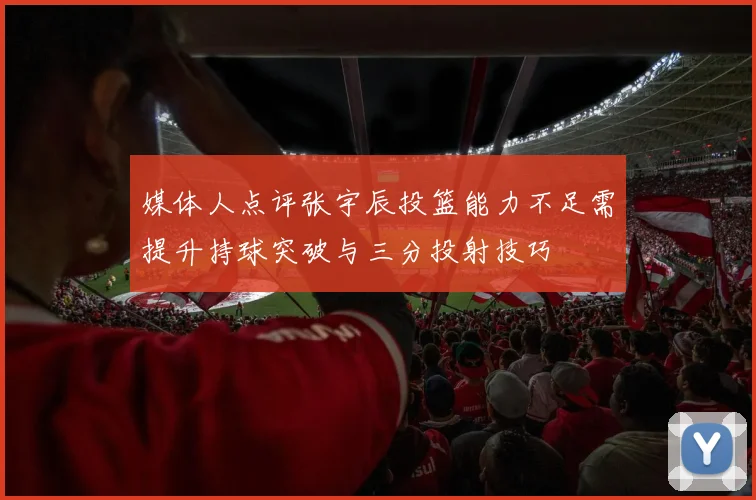 媒体人点评张宇辰投篮能力不足需提升持球突破与三分投射技巧