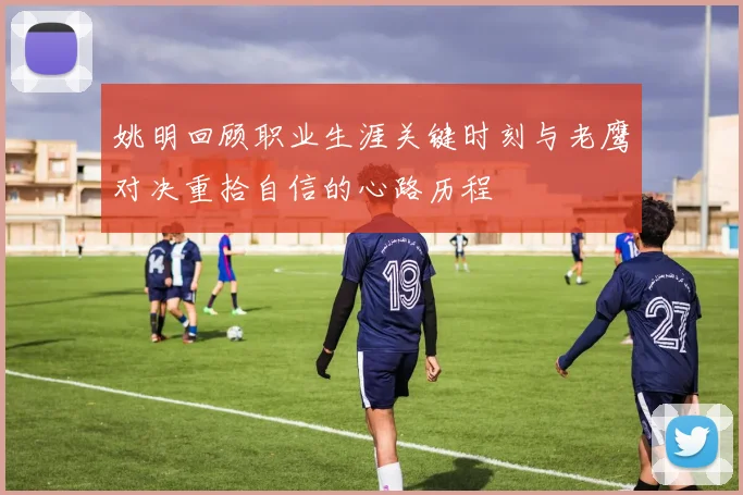 姚明回顾职业生涯关键时刻与老鹰对决重拾自信的心路历程
