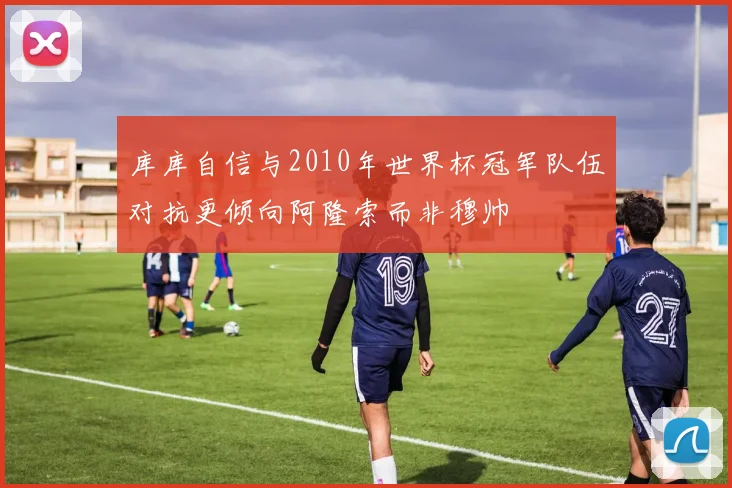 库库自信与2010年世界杯冠军队伍对抗更倾向阿隆索而非穆帅