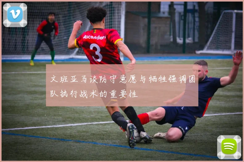 文班亚马谈防守意愿与牺牲强调团队执行战术的重要性