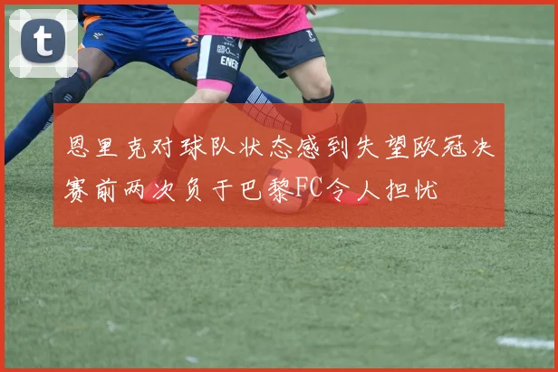 恩里克对球队状态感到失望欧冠决赛前两次负于巴黎FC令人担忧