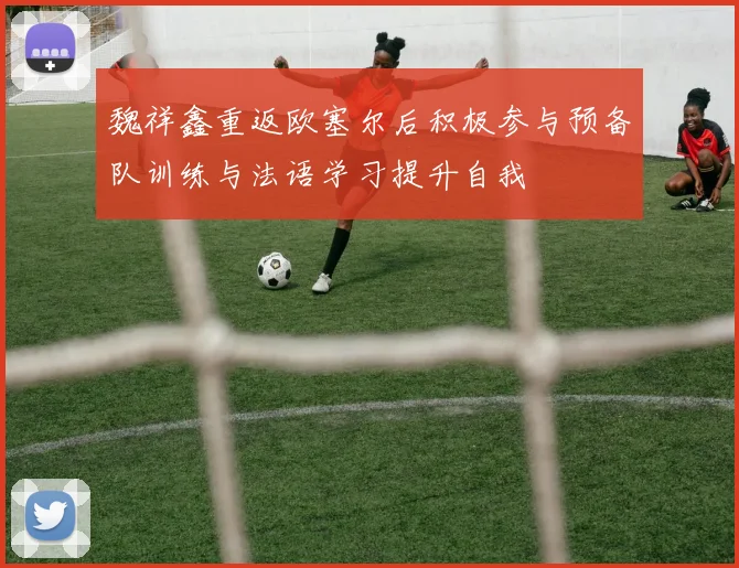魏祥鑫重返欧塞尔后积极参与预备队训练与法语学习提升自我