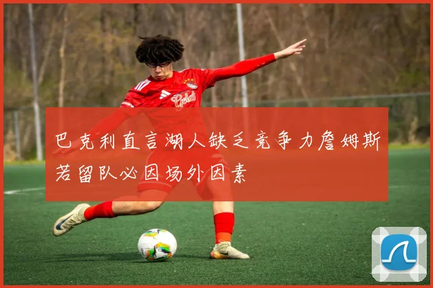 巴克利直言湖人缺乏竞争力詹姆斯若留队必因场外因素