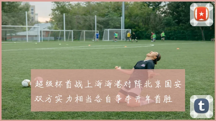 超级杯首战上海海港对阵北京国安双方实力相当各自争夺开年首胜