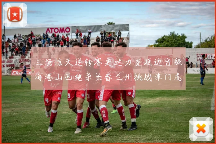 三场惊天逆转赛更达力克延边晋级海港山西绝杀长春兰州挑战津门虎