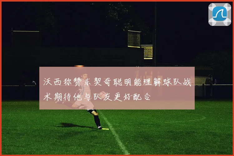 沃西称赞东契奇聪明能理解球队战术期待他与队友更好配合